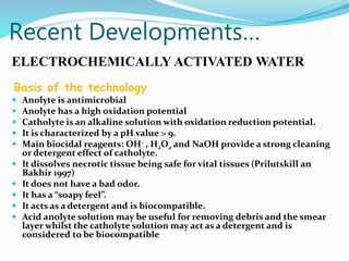Recent Developments…
ELECTROCHEMICALLY ACTIVATED WATER
Basis of the technology
 Anolyte is antimicrobial
 Anolyte has a high oxidation potential
 Catholyte is an alkaline solution with oxidation reduction potential.
 It is characterized by a pH value > 9.
 Main biocidal reagents: OH- , H2O2 and NaOH provide a strong cleaning
or detergent effect of catholyte.
 It dissolves necrotic tissue being safe for vital tissues (Prilutskill an
Bakhir 1997)
 It does not have a bad odor.
 It has a “soapy feel”.
 It acts as a detergent and is biocompatible.
 Acid anolyte solution may be useful for removing debris and the smear
layer whilst the catholyte solution may act as a detergent and is
considered to be biocompatible
 