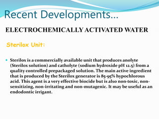 Recent Developments…
ELECTROCHEMICALLYACTIVATED WATER
Sterilox Unit:
 Sterilox is a commercially available unit that produces anolyte
(Sterilox solution) and catholyte (sodium hydroxide pH 12.5) from a
quality controlled prepackaged solution. The main active ingredient
that is produced by the Sterilox generator is 85-95% hypochlorous
acid. This agent is a very effective biocide but is also non-toxic, non-
sensitizing, non-irritating and non-mutagenic. It may be useful as an
endodontic irrigant.
 