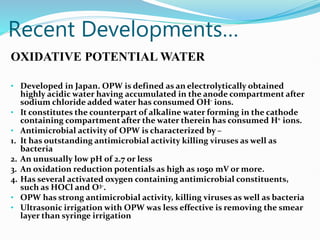 Recent Developments…
OXIDATIVE POTENTIAL WATER
• Developed in Japan. OPW is defined as an electrolytically obtained
highly acidic water having accumulated in the anode compartment after
sodium chloride added water has consumed OH- ions.
• It constitutes the counterpart of alkaline water forming in the cathode
containing compartment after the water therein has consumed H+ ions.
• Antimicrobial activity of OPW is characterized by –
1. It has outstanding antimicrobial activity killing viruses as well as
bacteria
2. An unusually low pH of 2.7 or less
3. An oxidation reduction potentials as high as 1050 mV or more.
4. Has several activated oxygen containing antimicrobial constituents,
such as HOCl and O3-.
• OPW has strong antimicrobial activity, killing viruses as well as bacteria
• Ultrasonic irrigation with OPW was less effective is removing the smear
layer than syringe irrigation
 