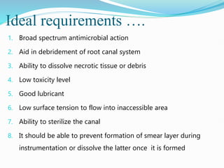Ideal requirements ….
1. Broad spectrum antimicrobial action
2. Aid in debridement of root canal system
3. Ability to dissolve necrotic tissue or debris
4. Low toxicity level
5. Good lubricant
6. Low surface tension to flow into inaccessible area
7. Ability to sterilize the canal
8. It should be able to prevent formation of smear layer during
instrumentation or dissolve the latter once it is formed
 