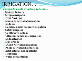 IRRIGATION…
Various Available irrigating systems….
 Syringe delivery
 Stropko irrigator
 Flexi Navi tips
 Manually activated irrigation
 EndoVac
 Negative apical pressure irrigation
 Safety irrigator
 Gentlewave system
 Ultrasonic and sonic irrigation
 Endoactivator
 Max i Probe
 LASER Activated irrigation
 Photo activated disinfection
 Actibacterial nanoparticles
 Heal zone
 Water preparations
 