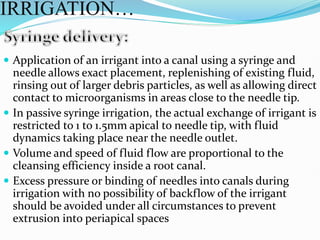  Application of an irrigant into a canal using a syringe and
needle allows exact placement, replenishing of existing fluid,
rinsing out of larger debris particles, as well as allowing direct
contact to microorganisms in areas close to the needle tip.
 In passive syringe irrigation, the actual exchange of irrigant is
restricted to 1 to 1.5mm apical to needle tip, with fluid
dynamics taking place near the needle outlet.
 Volume and speed of fluid flow are proportional to the
cleansing efficiency inside a root canal.
 Excess pressure or binding of needles into canals during
irrigation with no possibility of backflow of the irrigant
should be avoided under all circumstances to prevent
extrusion into periapical spaces
IRRIGATION…
 
