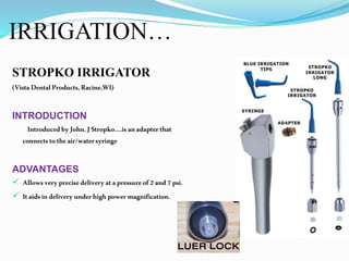 IRRIGATION…
STROPKO IRRIGATOR
(VistaDentalProducts,Racine,WI)
INTRODUCTION
IntroducedbyJohn.JStropko….is anadapterthat
connectstotheair/watersyringe
ADVANTAGES
 Allowsveryprecisedeliveryatapressureof2and7psi.
 Itaidsindeliveryunderhighpowermagnification.
 