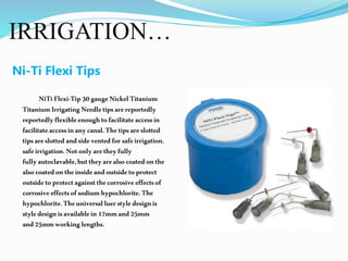 IRRIGATION…
Ni-Ti Flexi Tips
NiTiFlexi-Tip30gaugeNickelTitanium
TitaniumIrrigatingNeedletipsarereportedly
reportedlyflexibleenoughtofacilitateaccessin
facilitateaccessinanycanal.Thetipsareslotted
tipsareslotted andsideventedforsafeirrigation.
safeirrigation.Notonlyaretheyfully
fullyautoclavable,buttheyarealsocoatedonthe
alsocoatedontheinsideandoutsidetoprotect
outsidetoprotectagainstthecorrosiveeffectsof
corrosiveeffectsofsodiumhypochlorite.The
hypochlorite.Theuniversalluerstyledesignis
styledesignisavailablein17mmand25mm
and25mmworkinglengths.
 