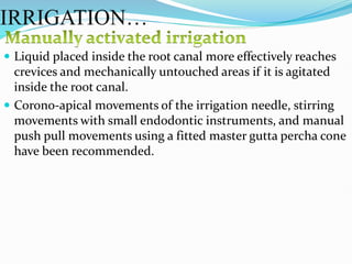  Liquid placed inside the root canal more effectively reaches
crevices and mechanically untouched areas if it is agitated
inside the root canal.
 Corono-apical movements of the irrigation needle, stirring
movements with small endodontic instruments, and manual
push pull movements using a fitted master gutta percha cone
have been recommended.
IRRIGATION…
 