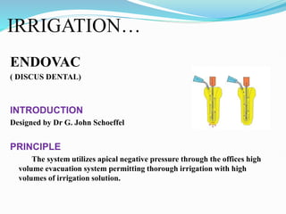 IRRIGATION…
ENDOVAC
( DISCUS DENTAL)
INTRODUCTION
Designed by Dr G. John Schoeffel
PRINCIPLE
The system utilizes apical negative pressure through the offices high
volume evacuation system permitting thorough irrigation with high
volumes of irrigation solution.
 