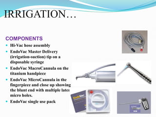 IRRIGATION…
COMPONENTS
 Hi-Vac hose assembly
 EndoVac Master Delivery
(irrigation-suction) tip on a
disposable syringe
 EndoVac MacroCannula on the
titanium handpiece
 EndoVac MicroCannula in the
fingerpiece and close up showing
the blunt end with multiple lateral
micro holes.
 EndoVac single use pack
 