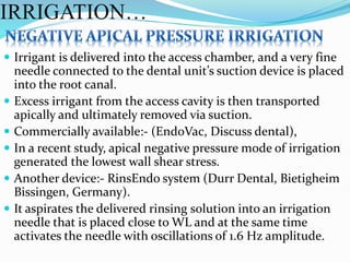  Irrigant is delivered into the access chamber, and a very fine
needle connected to the dental unit’s suction device is placed
into the root canal.
 Excess irrigant from the access cavity is then transported
apically and ultimately removed via suction.
 Commercially available:- (EndoVac, Discuss dental),
 In a recent study, apical negative pressure mode of irrigation
generated the lowest wall shear stress.
 Another device:- RinsEndo system (Durr Dental, Bietigheim
Bissingen, Germany).
 It aspirates the delivered rinsing solution into an irrigation
needle that is placed close to WL and at the same time
activates the needle with oscillations of 1.6 Hz amplitude.
IRRIGATION…
 