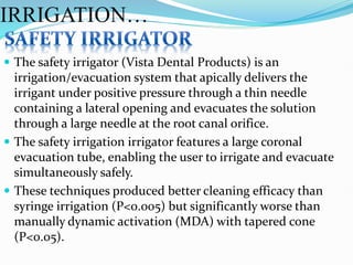  The safety irrigator (Vista Dental Products) is an
irrigation/evacuation system that apically delivers the
irrigant under positive pressure through a thin needle
containing a lateral opening and evacuates the solution
through a large needle at the root canal orifice.
 The safety irrigation irrigator features a large coronal
evacuation tube, enabling the user to irrigate and evacuate
simultaneously safely.
 These techniques produced better cleaning efficacy than
syringe irrigation (P<0.005) but significantly worse than
manually dynamic activation (MDA) with tapered cone
(P<0.05).
IRRIGATION…
 