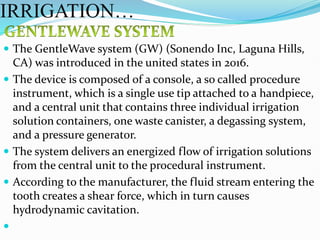  The GentleWave system (GW) (Sonendo Inc, Laguna Hills,
CA) was introduced in the united states in 2016.
 The device is composed of a console, a so called procedure
instrument, which is a single use tip attached to a handpiece,
and a central unit that contains three individual irrigation
solution containers, one waste canister, a degassing system,
and a pressure generator.
 The system delivers an energized flow of irrigation solutions
from the central unit to the procedural instrument.
 According to the manufacturer, the fluid stream entering the
tooth creates a shear force, which in turn causes
hydrodynamic cavitation.

IRRIGATION…
 