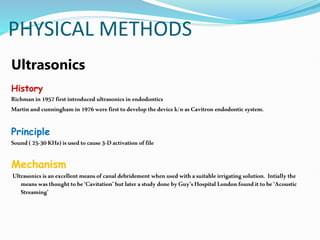 PHYSICAL METHODS
Ultrasonics
History
Richmanin1957firstintroduced ultrasonics inendodontics
Martin andcunninghamin1976were firsttodevelop thedevicek/n as Cavitron endodontic system.
Principle
Sound(25-30KHz) isusedto cause3-Dactivation offile
Mechanism
Ultrasonicsisanexcellentmeansofcanaldebridement when usedwith asuitable irrigating solution. Intiallythe
meanswasthoughtto be ‘Cavitation’ butlater astudydone byGuy’sHospital Londonfounditto be‘Acoustic
Streaming’
 