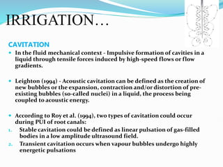IRRIGATION…
CAVITATION
 In the fluid mechanical context - Impulsive formation of cavities in a
liquid through tensile forces induced by high-speed flows or flow
gradients.
 Leighton (1994) - Acoustic cavitation can be defined as the creation of
new bubbles or the expansion, contraction and/or distortion of pre-
existing bubbles (so-called nuclei) in a liquid, the process being
coupled to acoustic energy.
 According to Roy et al. (1994), two types of cavitation could occur
during PUI of root canals:
1. Stable cavitation could be defined as linear pulsation of gas-filled
bodies in a low amplitude ultrasound field.
2. Transient cavitation occurs when vapour bubbles undergo highly
energetic pulsations
 