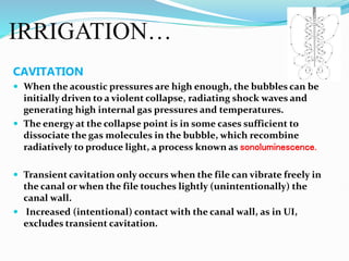IRRIGATION…
CAVITATION
 When the acoustic pressures are high enough, the bubbles can be
initially driven to a violent collapse, radiating shock waves and
generating high internal gas pressures and temperatures.
 The energy at the collapse point is in some cases sufficient to
dissociate the gas molecules in the bubble, which recombine
radiatively to produce light, a process known as sonoluminescence.
 Transient cavitation only occurs when the file can vibrate freely in
the canal or when the file touches lightly (unintentionally) the
canal wall.
 Increased (intentional) contact with the canal wall, as in UI,
excludes transient cavitation.
 
