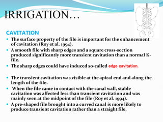 IRRIGATION…
CAVITATION
 The surface property of the file is important for the enhancement
of cavitation (Roy et al. 1994).
 A smooth file with sharp edges and a square cross-section
produced significantly more transient cavitation than a normal K-
file.
 The sharp edges could have induced so-called edge cavitation.
 The transient cavitation was visible at the apical end and along the
length of the file.
 When the file came in contact with the canal wall, stable
cavitation was affected less than transient cavitation and was
mainly seen at the midpoint of the file (Roy et al. 1994).
 A pre-shaped file brought into a curved canal is more likely to
produce transient cavitation rather than a straight file.
 