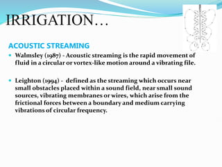 IRRIGATION…
ACOUSTIC STREAMING
 Walmsley (1987) - Acoustic streaming is the rapid movement of
fluid in a circular or vortex-like motion around a vibrating file.
 Leighton (1994) - defined as the streaming which occurs near
small obstacles placed within a sound field, near small sound
sources, vibrating membranes or wires, which arise from the
frictional forces between a boundary and medium carrying
vibrations of circular frequency.
 
