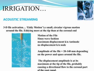 IRRIGATION…
ACOUSTIC STREAMING
3-D file activation… ‘Eddy Motion’ i.e small, circular vigrous motion
around the file. Eddying more at the tip than at the coronal end
Motion of the File
Sinus wave fashion
maximum displacement k/n Antinode
no displacement k/n node
Amplitude of the file = 20-140 mm depending
on the power and space around the file.
The displacement amplitude is at its
maximum at the tip of the file, probably
causing a directional flow to the coronal part
 