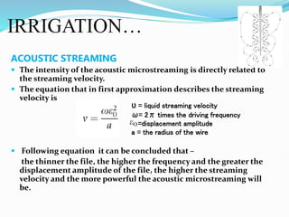 IRRIGATION…
ACOUSTIC STREAMING
 The intensity of the acoustic microstreaming is directly related to
the streaming velocity.
 The equation that in first approximation describes the streaming
velocity is
 Following equation it can be concluded that –
the thinner the file, the higher the frequency and the greater the
displacement amplitude of the file, the higher the streaming
velocity and the more powerful the acoustic microstreaming will
be.
Ʋ = liquid streaming velocity
ω= 2π times the driving frequency
=displacement amplitude
a = the radius of the wire
 