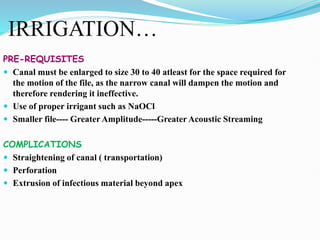 IRRIGATION…
PRE-REQUISITES
 Canal must be enlarged to size 30 to 40 atleast for the space required for
the motion of the file, as the narrow canal will dampen the motion and
therefore rendering it ineffective.
 Use of proper irrigant such as NaOCl
 Smaller file---- Greater Amplitude-----Greater Acoustic Streaming
COMPLICATIONS
 Straightening of canal ( transportation)
 Perforation
 Extrusion of infectious material beyond apex
 