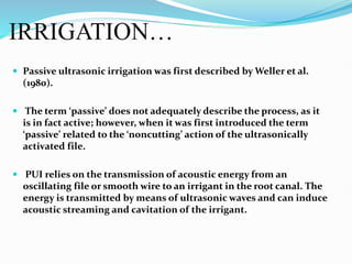 IRRIGATION…
 Passive ultrasonic irrigation was first described by Weller et al.
(1980).
 The term ‘passive’ does not adequately describe the process, as it
is in fact active; however, when it was first introduced the term
‘passive’ related to the ‘noncutting’ action of the ultrasonically
activated file.
 PUI relies on the transmission of acoustic energy from an
oscillating file or smooth wire to an irrigant in the root canal. The
energy is transmitted by means of ultrasonic waves and can induce
acoustic streaming and cavitation of the irrigant.
 
