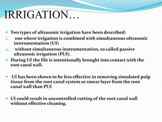 IRRIGATION…
 Two types of ultrasonic irrigation have been described:
1. one where irrigation is combined with simultaneous ultrasonic
instrumentation (UI)
2. without simultaneous instrumentation, so called passive
ultrasonic irrigation (PUI).
 During UI the file is intentionally brought into contact with the
root canal wall.
 UI has been shown to be less effective in removing simulated pulp
tissue from the root canal system or smear layer from the root
canal wall than PUI
 UI could result in uncontrolled cutting of the root canal wall
without effective cleaning.
 