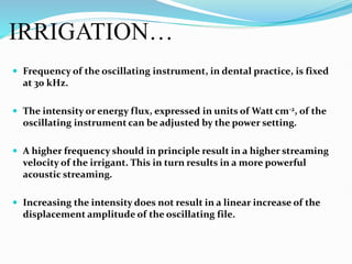 IRRIGATION…
 Frequency of the oscillating instrument, in dental practice, is fixed
at 30 kHz.
 The intensity or energy flux, expressed in units of Watt cm-2, of the
oscillating instrument can be adjusted by the power setting.
 A higher frequency should in principle result in a higher streaming
velocity of the irrigant. This in turn results in a more powerful
acoustic streaming.
 Increasing the intensity does not result in a linear increase of the
displacement amplitude of the oscillating file.
 