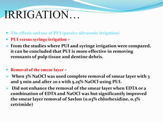IRRIGATION…
 The effects and use of PUI (passive ultrasonic irrigation)
 PUI versus syringe irrigation –
 From the studies where PUI and syringe irrigation were compared,
it can be concluded that PUI is more effective in removing
remnants of pulp tissue and dentine debris.
 Removal of the smear layer –
 When 3% NaOCl was used complete removal of smear layer with 3
and 5 min and after 20 s with 5.25% NaOCl using PUI.
 Did not enhance the removal of the smear layer when EDTA or a
combination of EDTA and NaOCl was but significantly improved
the smear layer removal of Savlon (0.03% chlorhexidine, 0.3%
cetrimide)
 