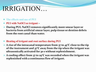IRRIGATION…
 The effects and use of PUI
 PUI with NaOCl as irrigant –
 During PUI, NaOCl removes significantly more smear layer or
bacteria from artificial smear layer, pulp tissue or dentine debris
from the root canal than water.
 Heating of irrigant and root surface during PUI
 A rise of the intracanal temperature from 37 to 45°C close to the tip
of the instrument and 37°C away from the tip when the irrigant was
ultrasonically activated for 30 s without replenishment.
 A cooling effect from 37 to 29°C was recorded when the irrigant was
replenished with a continuous flow of irrigant.
 