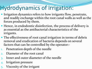 Hydrodynamics of irrigation:
 Irrigation dynamics refers to how irrigants flow, penetrate,
and readily exchange within the root canal walls as well as the
forces produced by them.
 Hence, in endodontic disinfection, the process of delivery is
as essential as the antibacterial characteristics of the
irrigants.
 The effectiveness of root canal irrigation in terms of debris
removal and eradication of bacteria depends on several
factors that can be controlled by the operator:-
1. Penetration depth of the needle
2. Diameter of the root canal
3. Inner and outer diameter of the needle
4. Irrigation pressure
5. Viscosity of the irrigant
 