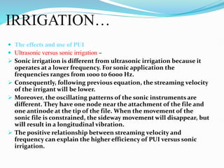 IRRIGATION…
 The effects and use of PUI
 Ultrasonic versus sonic irrigation –
 Sonic irrigation is different from ultrasonic irrigation because it
operates at a lower frequency. For sonic application the
frequencies ranges from 1000 to 6000 Hz.
 Consequently, following previous equation, the streaming velocity
of the irrigant will be lower.
 Moreover, the oscillating patterns of the sonic instruments are
different. They have one node near the attachment of the file and
one antinode at the tip of the file. When the movement of the
sonic file is constrained, the sideway movement will disappear, but
will result in a longitudinal vibration.
 The positive relationship between streaming velocity and
frequency can explain the higher efficiency of PUI versus sonic
irrigation.
 