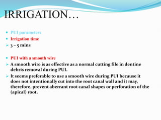 IRRIGATION…
 PUI parameters
 Irrigation time
 3 – 5 mins
 PUI with a smooth wire
 A smooth wire is as effective as a normal cutting file in dentine
debris removal during PUI.
 It seems preferable to use a smooth wire during PUI because it
does not intentionally cut into the root canal wall and it may,
therefore, prevent aberrant root canal shapes or perforation of the
(apical) root.
 