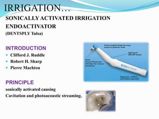 IRRIGATION…
SONICALLYACTIVATED IRRIGATION
ENDOACTIVATOR
(DENTSPLY Tulsa)
INTRODUCTION
 Clifford J. Ruddle
 Robert H. Sharp
 Pierre Machtou
PRINCIPLE
sonically activated causing
Cavitation and photoacoustic streaming.
 