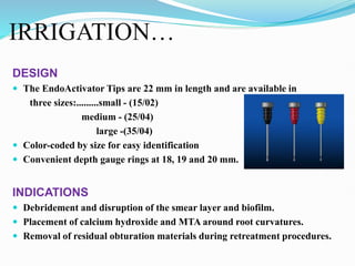 IRRIGATION…
DESIGN
 The EndoActivator Tips are 22 mm in length and are available in
three sizes:.........small - (15/02)
medium - (25/04)
large -(35/04)
 Color-coded by size for easy identification
 Convenient depth gauge rings at 18, 19 and 20 mm.
INDICATIONS
 Debridement and disruption of the smear layer and biofilm.
 Placement of calcium hydroxide and MTA around root curvatures.
 Removal of residual obturation materials during retreatment procedures.
 