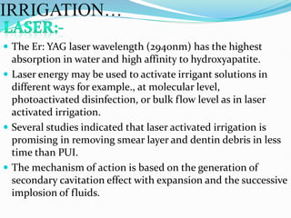  The Er: YAG laser wavelength (2940nm) has the highest
absorption in water and high affinity to hydroxyapatite.
 Laser energy may be used to activate irrigant solutions in
different ways for example., at molecular level,
photoactivated disinfection, or bulk flow level as in laser
activated irrigation.
 Several studies indicated that laser activated irrigation is
promising in removing smear layer and dentin debris in less
time than PUI.
 The mechanism of action is based on the generation of
secondary cavitation effect with expansion and the successive
implosion of fluids.
IRRIGATION…
 