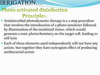  Antimicrobial photodynamic therapy is a 2 step procedure
that involves the introduction of a photo sensitizer followed
by illumination of the sensitized tissue, which would
generate a toxic photochemistry on the target cell, leading to
cell lysis.
 Each of these elements used independently will not have any
action, but together they have synergism effect of producing
antibacterial action
IRRIGATION…
 