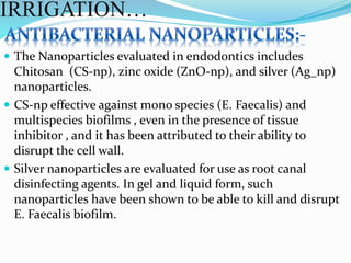  The Nanoparticles evaluated in endodontics includes
Chitosan (CS-np), zinc oxide (ZnO-np), and silver (Ag_np)
nanoparticles.
 CS-np effective against mono species (E. Faecalis) and
multispecies biofilms , even in the presence of tissue
inhibitor , and it has been attributed to their ability to
disrupt the cell wall.
 Silver nanoparticles are evaluated for use as root canal
disinfecting agents. In gel and liquid form, such
nanoparticles have been shown to be able to kill and disrupt
E. Faecalis biofilm.
IRRIGATION…
 