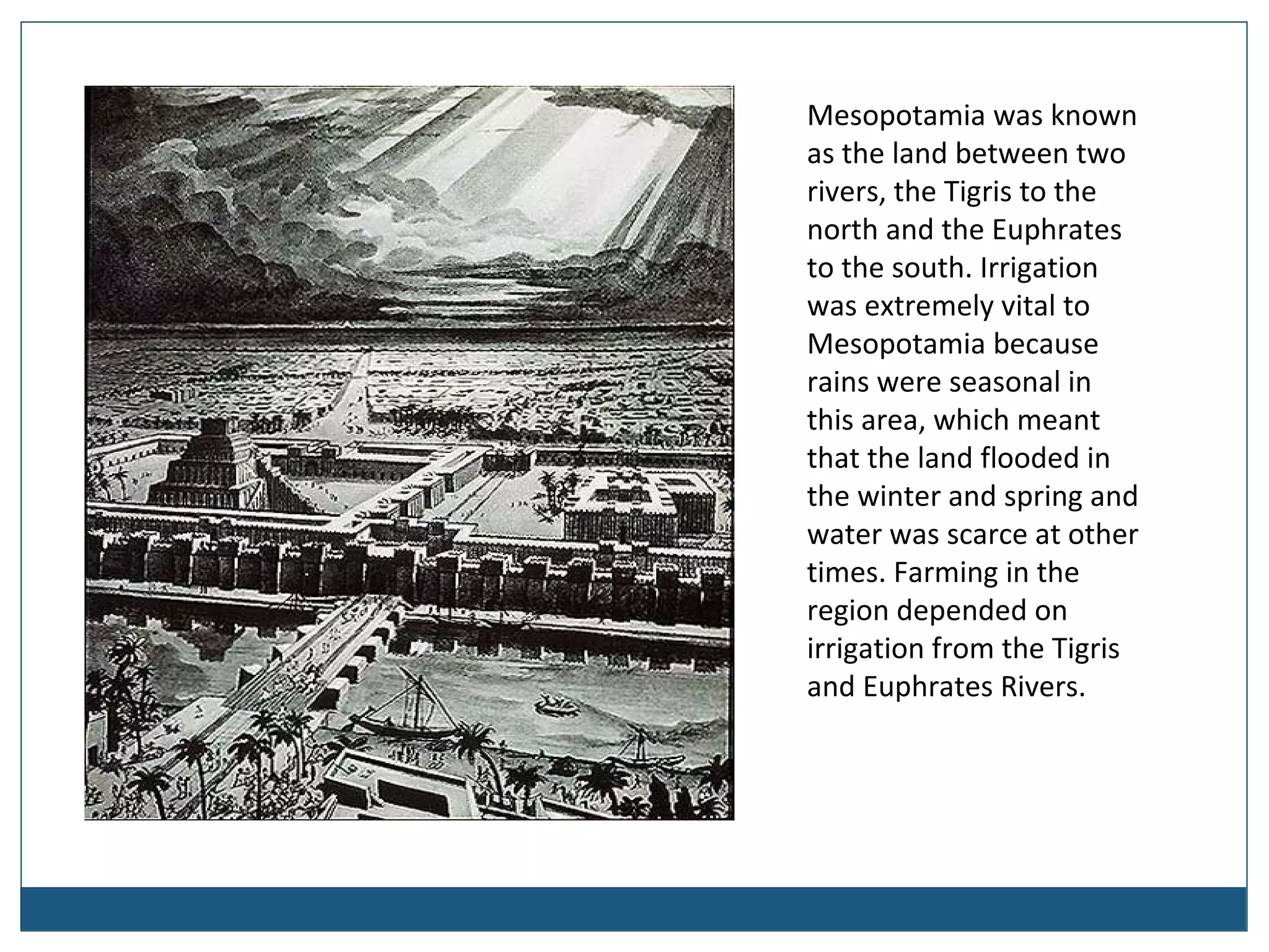 Mesopotamia was known
as the land between two
rivers, the Tigris to the
north and the Euphrates
to the south. Irrigation
was extremely vital to
Mesopotamia because
rains were seasonal in
this area, which meant
that the land flooded in
the winter and spring and
water was scarce at other
times. Farming in the
region depended on
irrigation from the Tigris
and Euphrates Rivers.