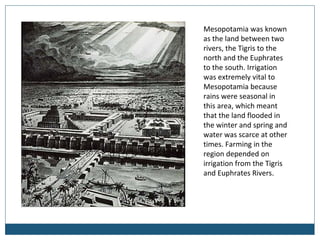 Mesopotamia was known
as the land between two
rivers, the Tigris to the
north and the Euphrates
to the south. Irrigation
was extremely vital to
Mesopotamia because
rains were seasonal in
this area, which meant
that the land flooded in
the winter and spring and
water was scarce at other
times. Farming in the
region depended on
irrigation from the Tigris
and Euphrates Rivers.
 