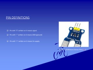 PIN DEFINITIONS
Fig 2.1: Soil Moisture Sensor Pins (Ref)
 Pin with “S” written on it means signal.
 Pin with “-” written on it means GND (ground)
.
 Pin with “+” written on it means 5v supply.
 
