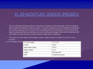 YL-69 MOISTURE SENSOR (PROBES)
• This is an Electrical resistance Sensor. The sensor is made up of two electrodes. This soil moisture
sensor reads the moisture content around it. A current is passed across the electrodes through the
soil and the resistance to the current in the soil determines the soil moisture. If the soil has more
water resistance will be low and thus more current will pass through. On the other hand when the
soil moisture is low the sensor module outputs a high level of resistance.
• This sensor has both digital and analogue outputs. Digital output is simple to use but is not as
accurate
as the analogue output.
 