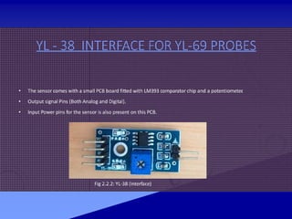 YL - 38 INTERFACE FOR YL-69 PROBES
• The sensor comes with a small PCB board fitted with LM393 comparator chip and a potentiometer
.
• Output signal Pins (Both Analog and Digital).
• Input Power pins for the sensor is also present on this PCB.
Fig 2.2.2: YL-38 (Interface)
 