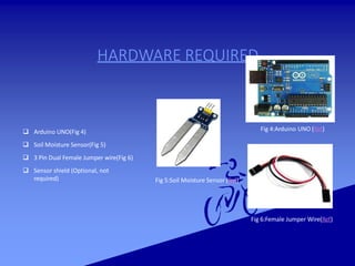 HARDWARE REQUIRED
 Arduino UNO(Fig 4)
 Soil Moisture Sensor(Fig 5)
 3 Pin Dual Female Jumper wire(Fig 6)
 Sensor shield (Optional, not
required)
Fig 4:Arduino UNO (Ref)
Fig 6:Female Jumper Wire(Ref)
Fig 5:Soil Moisture Sensor (Ref)
 
