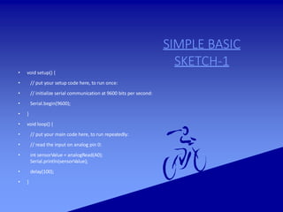 SIMPLE BASIC
SKETCH-1
• void setup() {
• // put your setup code here, to run once:
• // initialize serial communication at 9600 bits per second:
• Serial.begin(9600);
• }
• void loop() {
• // put your main code here, to run repeatedly:
• // read the input on analog pin 0:
• int sensorValue = analogRead(A0);
Serial.println(sensorValue);
• delay(100);
• }
 