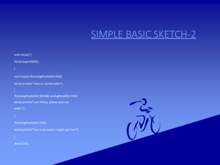 SIMPLE BASIC SKETCH-2
void setup() {
Serial.begin(9600);
}
void loop(){ if(analogRead(A0)<300){
Serial.println("I feel so comfortable");
}
if(analogRead(A0)>300 && analogRead(5)<700){
Serial.println("I am thirsty ,please give me
water");
}
if(analogRead(A0)>700){
Serial.println("Too much water,I might get hurt");
}
delay(200);
}
 