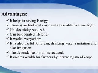 Advantages:
 It helps in saving Energy.
 There is no fuel cost - as it uses available free sun light.
 No electricity required.
 Can be operated lifelong.
 It works everywhere.
 It is also useful for clean, drinking water sanitation and
also irrigation.
 The dependence on rain is reduced.
 It creates wealth for farmers by increasing no of crops.
 