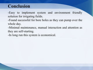 Conclusion
-Easy to implement system and environment friendly
solution for irrigating fields.
-Found successful for bore holes as they can pump over the
whole day.
-Minimal maintenance, manual interaction and attention as
they are self-starting.
-In long run this system is economical.
 