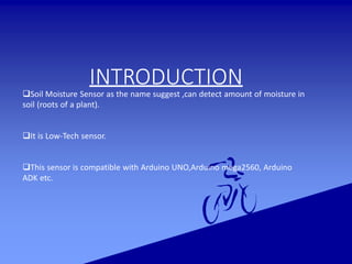 INTRODUCTION
Soil Moisture Sensor as the name suggest ,can detect amount of moisture in
soil (roots of a plant).
It is Low-Tech sensor.
This sensor is compatible with Arduino UNO,Arduino mega2560, Arduino
ADK etc.
 