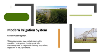 Modern Irrigation System
Center-Pivot Irrigation
This system uses a long, rotating arm with
sprinklers to irrigate a circular area. It is
commonly used in large-scale farming operations,
especially in flat, open fields.
 