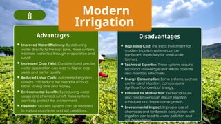 Modern
Irrigation
Advantages Disadvantages
 Improved Water Efficiency: By delivering
water directly to the root zone, these systems
minimize water loss through evaporation and
runoff.
 Increased Crop Yield: Consistent and precise
water application can lead to higher crop
yields and better quality.
 Reduced Labor Costs: Automated irrigation
systems can reduce the need for manual
labor, saving time and money.
 Environmental Benefits: By reducing water
usage and chemical runoff, these systems
can help protect the environment.
 Flexibility: Modern systems can be adapted
to various crop types and soil conditions.
 High Initial Cost: The initial investment for
modern irrigation systems can be
significant, especially for small-scale
farmers.
 Technical Expertise: These systems require
technical knowledge and skills to operate
and maintain effectively.
 Energy Consumption: Some systems, such as
center-pivot irrigation, can consume
significant amounts of energy.
 Potential for Malfunction: Technical issues
and breakdowns can disrupt irrigation
schedules and impact crop growth.
 Environmental Impact: Improper use of
chemicals and fertilizers in conjunction with
irrigation can lead to water pollution and
soil degradation.
 