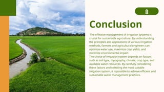 Conclusion
The effective management of irrigation systems is
crucial for sustainable agriculture. By understanding
the principles and applications of various irrigation
methods, farmers and agricultural engineers can
optimize water use, maximize crop yields, and
minimize environmental impact.
The choice of irrigation system depends on factors
such as soil type, topography, climate, crop type, and
available water resources. By carefully considering
these factors and selecting the most suitable
irrigation system, it is possible to achieve efficient and
sustainable water management practices.
 