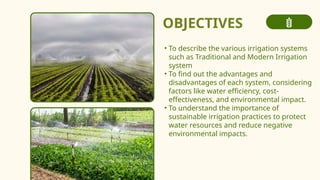 OBJECTIVES
• To describe the various irrigation systems
such as Traditional and Modern Irrigation
system
• To find out the advantages and
disadvantages of each system, considering
factors like water efficiency, cost-
effectiveness, and environmental impact.
• To understand the importance of
sustainable irrigation practices to protect
water resources and reduce negative
environmental impacts.
 